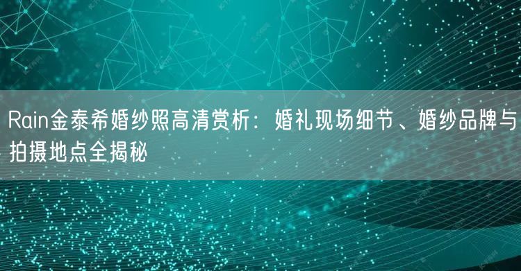 Rain金泰希婚纱照高清赏析：婚礼现场细节、婚纱品牌与拍摄地点全揭秘