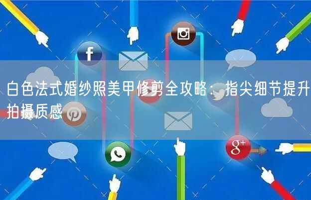 白色法式婚纱照美甲修剪全攻略：指尖细节提升拍摄质感