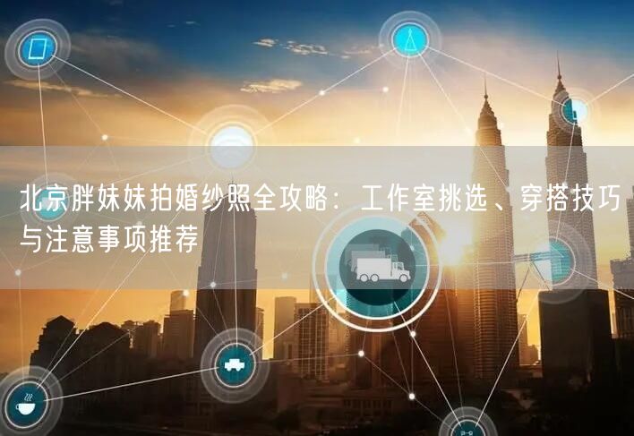 北京胖妹妹拍婚纱照全攻略：工作室挑选、穿搭技巧与注意事项推荐