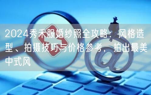 2024秀禾服婚纱照全攻略：风格造型、拍摄技巧与价格参考，拍出最美中式风