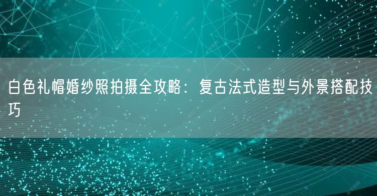 白色礼帽婚纱照拍摄全攻略：复古法式造型与外景搭配技巧