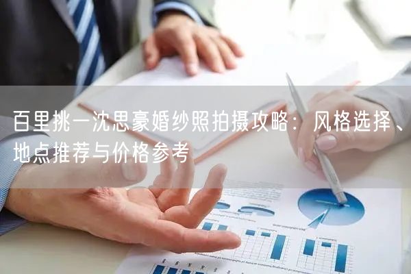 百里挑一沈思豪婚纱照拍摄攻略：风格选择、地点推荐与价格参考