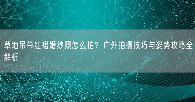 草地吊带红裙婚纱照怎么拍？户外拍摄技巧与姿势攻略全解析