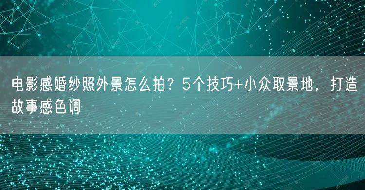 电影感婚纱照外景怎么拍？5个技巧+小众取景地，打造故事感色调