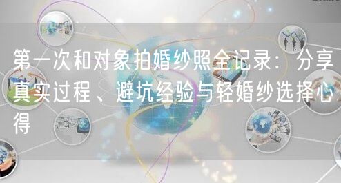第一次和对象拍婚纱照全记录：分享真实过程、避坑经验与轻婚纱选择心得