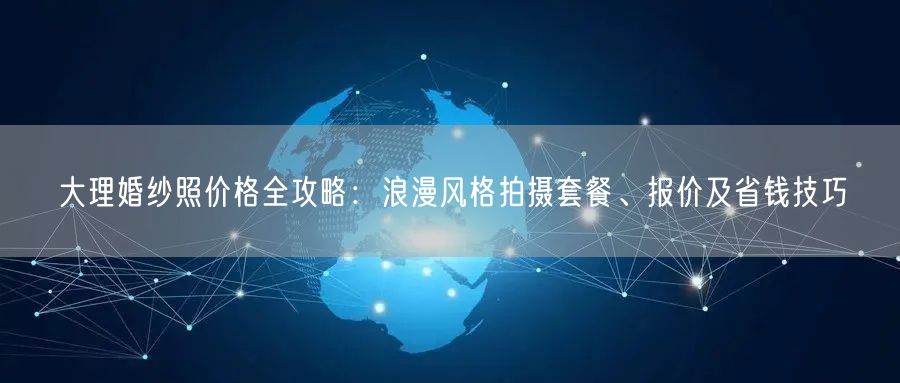 大理婚纱照价格全攻略：浪漫风格拍摄套餐、报价及省钱技巧