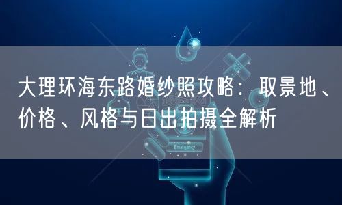 大理环海东路婚纱照攻略：取景地、价格、风格与日出拍摄全解析