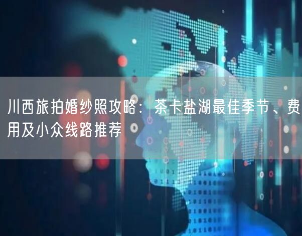 川西旅拍婚纱照攻略：茶卡盐湖最佳季节、费用及小众线路推荐