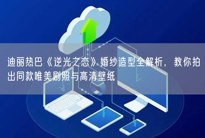 迪丽热巴《逆光之恋》婚纱造型全解析，教你拍出同款唯美剧照与高清壁纸