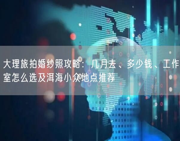 大理旅拍婚纱照攻略：几月去、多少钱、工作室怎么选及洱海小众地点推荐