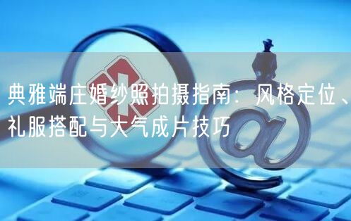 典雅端庄婚纱照拍摄指南：风格定位、礼服搭配与大气成片技巧