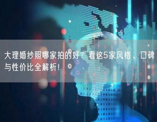大理婚纱照哪家拍的好？看这5家风格、口碑与性价比全解析！