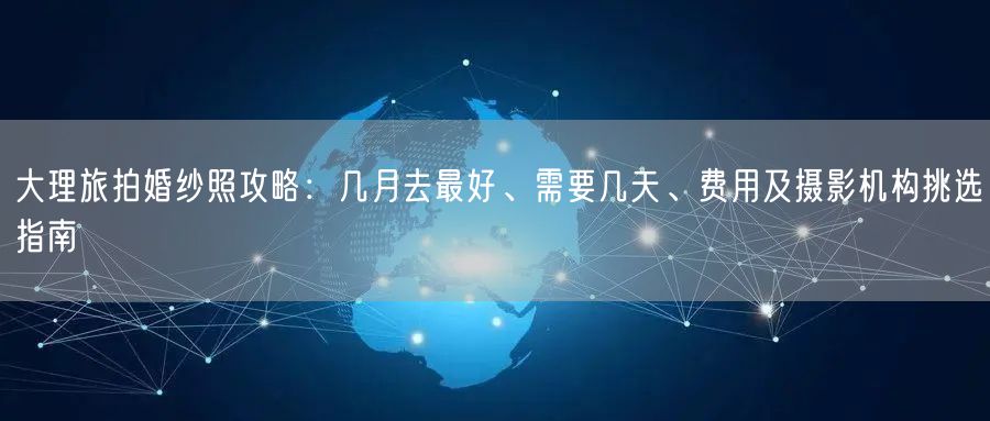 大理旅拍婚纱照攻略：几月去最好、需要几天、费用及摄影机构挑选指南