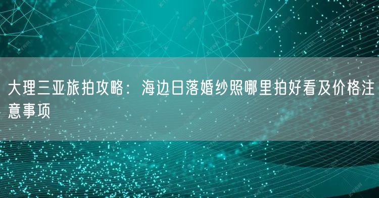 大理三亚旅拍攻略：海边日落婚纱照哪里拍好看及价格注意事项