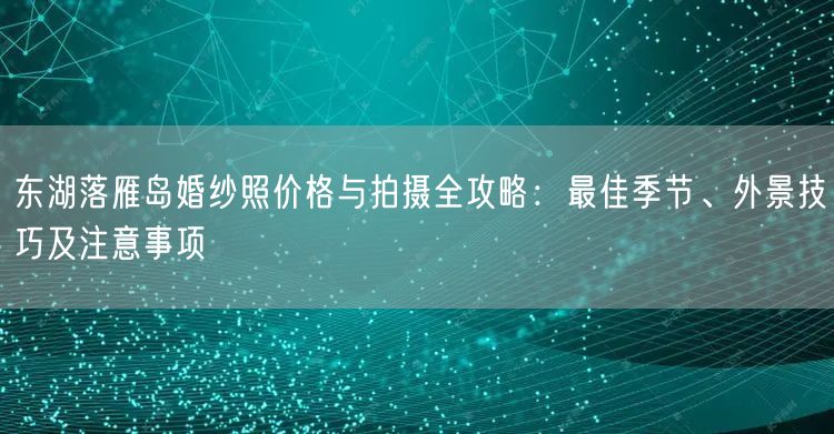 东湖落雁岛婚纱照价格与拍摄全攻略：最佳季节、外景技巧及注意事项