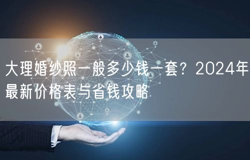大理婚纱照一般多少钱一套？2024年最新价格表与省钱攻略