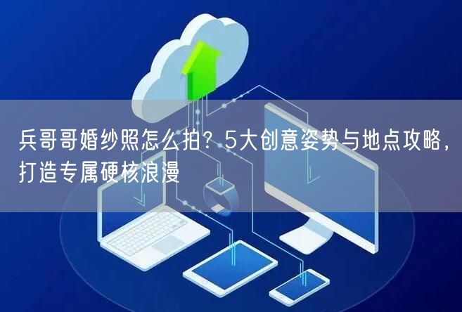 兵哥哥婚纱照怎么拍？5大创意姿势与地点攻略，打造专属硬核浪漫