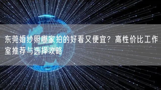 东莞婚纱照哪家拍的好看又便宜？高性价比工作室推荐与选择攻略
