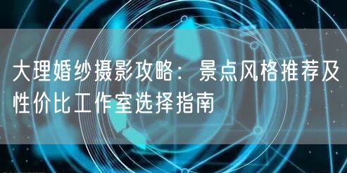 大理婚纱摄影攻略：景点风格推荐及性价比工作室选择指南