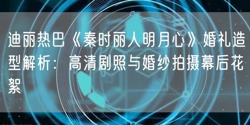 迪丽热巴《秦时丽人明月心》婚礼造型解析：高清剧照与婚纱拍摄幕后花絮