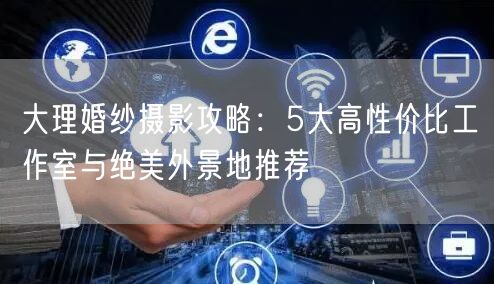 大理婚纱摄影攻略：5大高性价比工作室与绝美外景地推荐