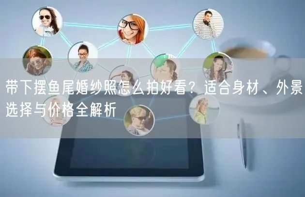 带下摆鱼尾婚纱照怎么拍好看？适合身材、外景选择与价格全解析