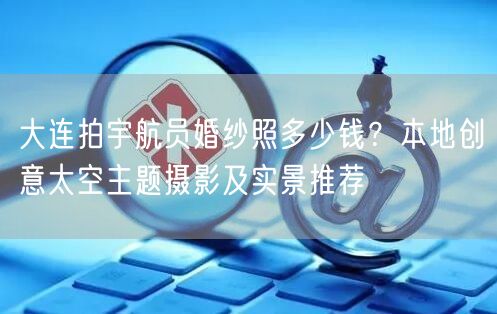 大连拍宇航员婚纱照多少钱？本地创意太空主题摄影及实景推荐