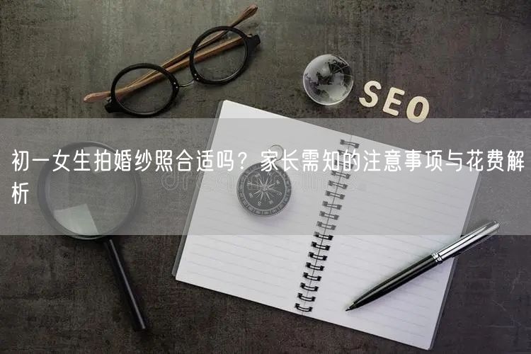 初一女生拍婚纱照合适吗？家长需知的注意事项与花费解析