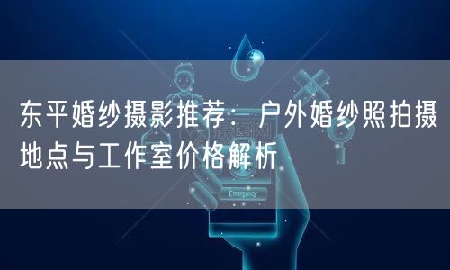 东平婚纱摄影推荐：户外婚纱照拍摄地点与工作室价格解析