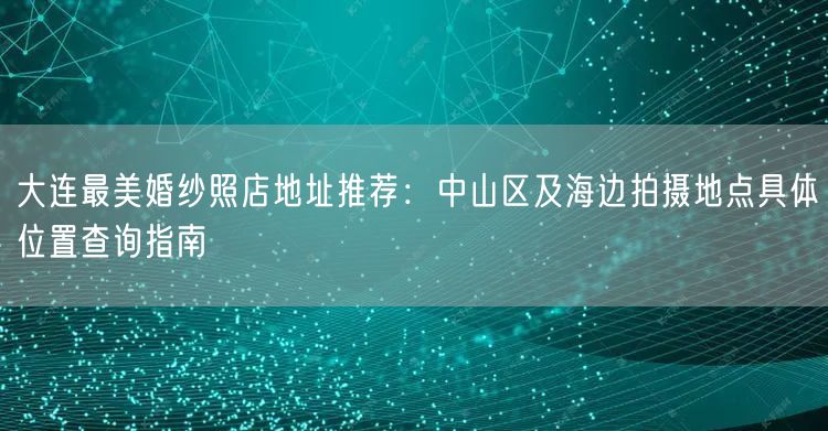 大连最美婚纱照店地址推荐：中山区及海边拍摄地点具体位置查询指南