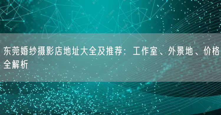 东莞婚纱摄影店地址大全及推荐：工作室、外景地、价格全解析