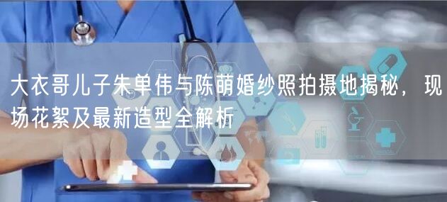 大衣哥儿子朱单伟与陈萌婚纱照拍摄地揭秘，现场花絮及最新造型全解析