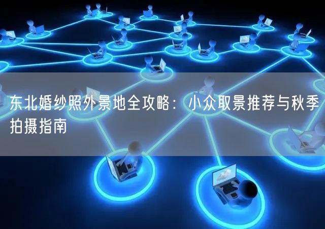 东北婚纱照外景地全攻略：小众取景推荐与秋季拍摄指南