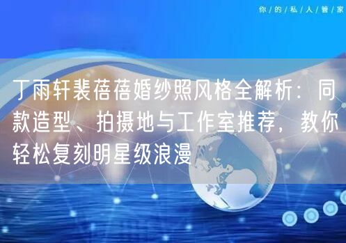 丁雨轩裴蓓蓓婚纱照风格全解析：同款造型、拍摄地与工作室推荐，教你轻松复刻明星级浪漫