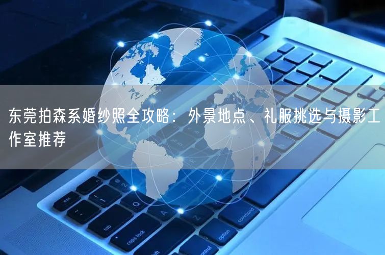 东莞拍森系婚纱照全攻略：外景地点、礼服挑选与摄影工作室推荐