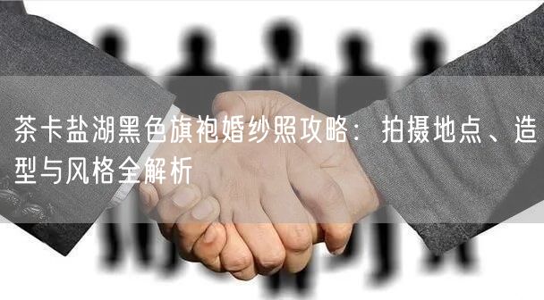 茶卡盐湖黑色旗袍婚纱照攻略：拍摄地点、造型与风格全解析