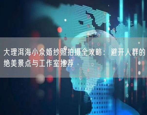 大理洱海小众婚纱照拍摄全攻略：避开人群的绝美景点与工作室推荐