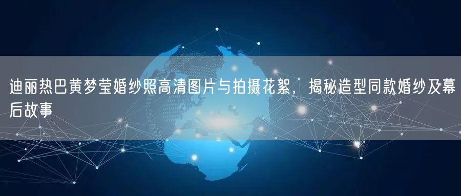 迪丽热巴黄梦莹婚纱照高清图片与拍摄花絮，揭秘造型同款婚纱及幕后故事