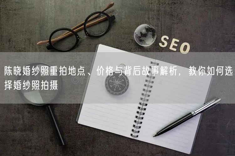 陈晓婚纱照重拍地点、价格与背后故事解析，教你如何选择婚纱照拍摄