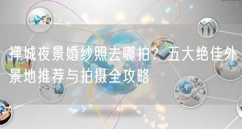 禅城夜景婚纱照去哪拍？五大绝佳外景地推荐与拍摄全攻略