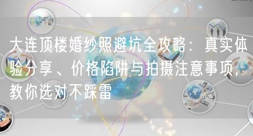 大连顶楼婚纱照避坑全攻略：真实体验分享、价格陷阱与拍摄注意事项，教你选对不踩雷