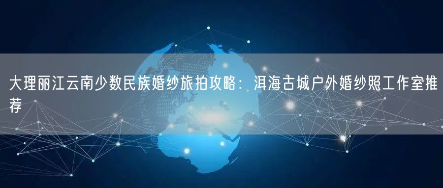 大理丽江云南少数民族婚纱旅拍攻略：洱海古城户外婚纱照工作室推荐
