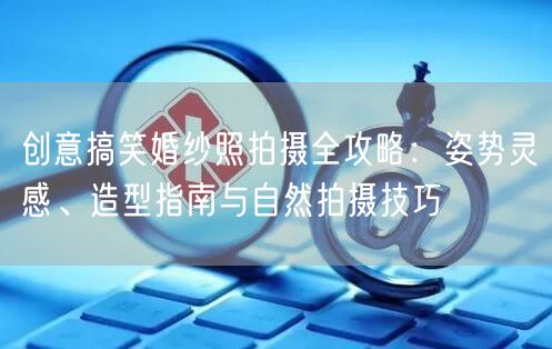 创意搞笑婚纱照拍摄全攻略：姿势灵感、造型指南与自然拍摄技巧