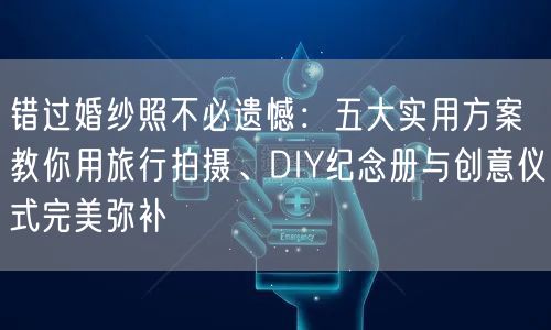错过婚纱照不必遗憾：五大实用方案教你用旅行拍摄、DIY纪念册与创意仪式完美弥补