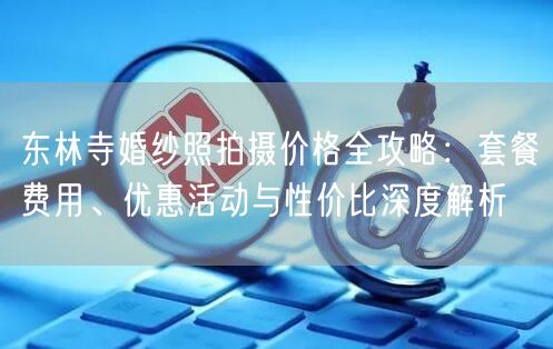 东林寺婚纱照拍摄价格全攻略：套餐费用、优惠活动与性价比深度解析