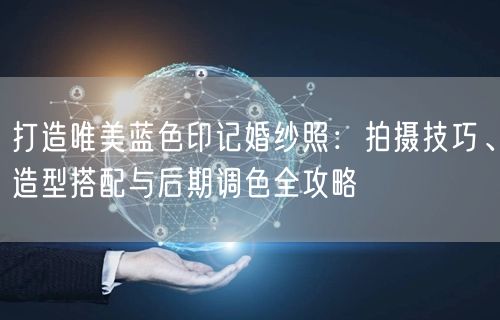 打造唯美蓝色印记婚纱照：拍摄技巧、造型搭配与后期调色全攻略