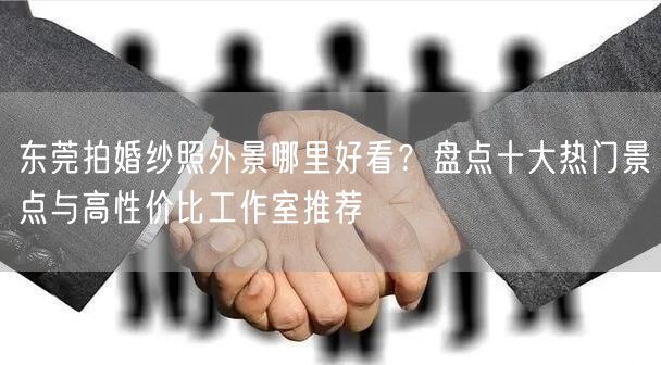 东莞拍婚纱照外景哪里好看？盘点十大热门景点与高性价比工作室推荐
