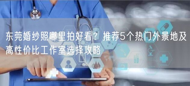 东莞婚纱照哪里拍好看？推荐5个热门外景地及高性价比工作室选择攻略