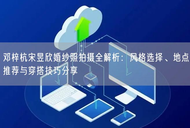 邓梓杭宋昱欣婚纱照拍摄全解析：风格选择、地点推荐与穿搭技巧分享