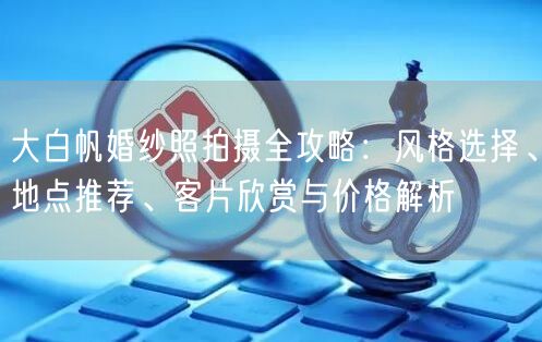 大白帆婚纱照拍摄全攻略：风格选择、地点推荐、客片欣赏与价格解析